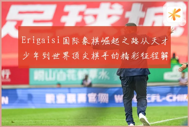 Erigaisi国际象棋崛起之路从天才少年到世界顶尖棋手的精彩征程解析