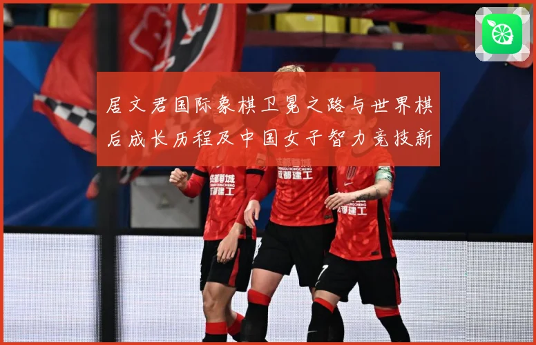 居文君国际象棋卫冕之路与世界棋后成长历程及中国女子智力竞技新高度