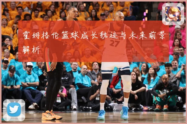 霍姆格伦篮球成长轨迹与未来前景解析