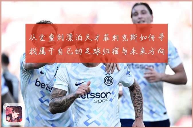 从金童到漂泊天才菲利克斯如何寻找属于自己的足球归宿与未来方向