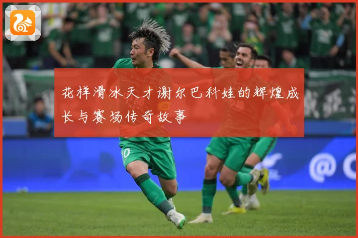 花样滑冰天才谢尔巴科娃的辉煌成长与赛场传奇故事