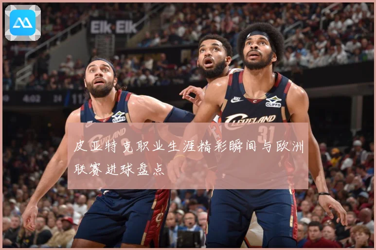 皮亚特克职业生涯精彩瞬间与欧洲联赛进球盘点