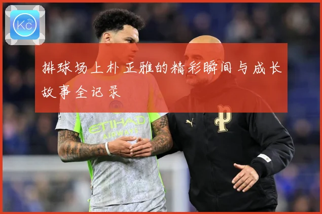 排球场上朴正雅的精彩瞬间与成长故事全记录