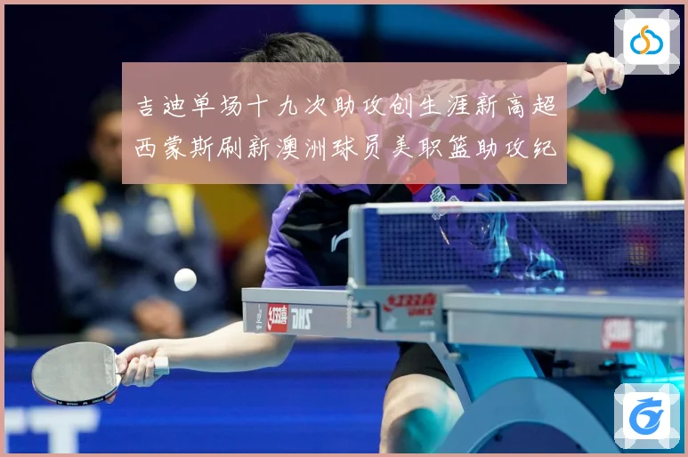 吉迪单场十九次助攻创生涯新高超西蒙斯刷新澳洲球员美职篮助攻纪赛场复盘