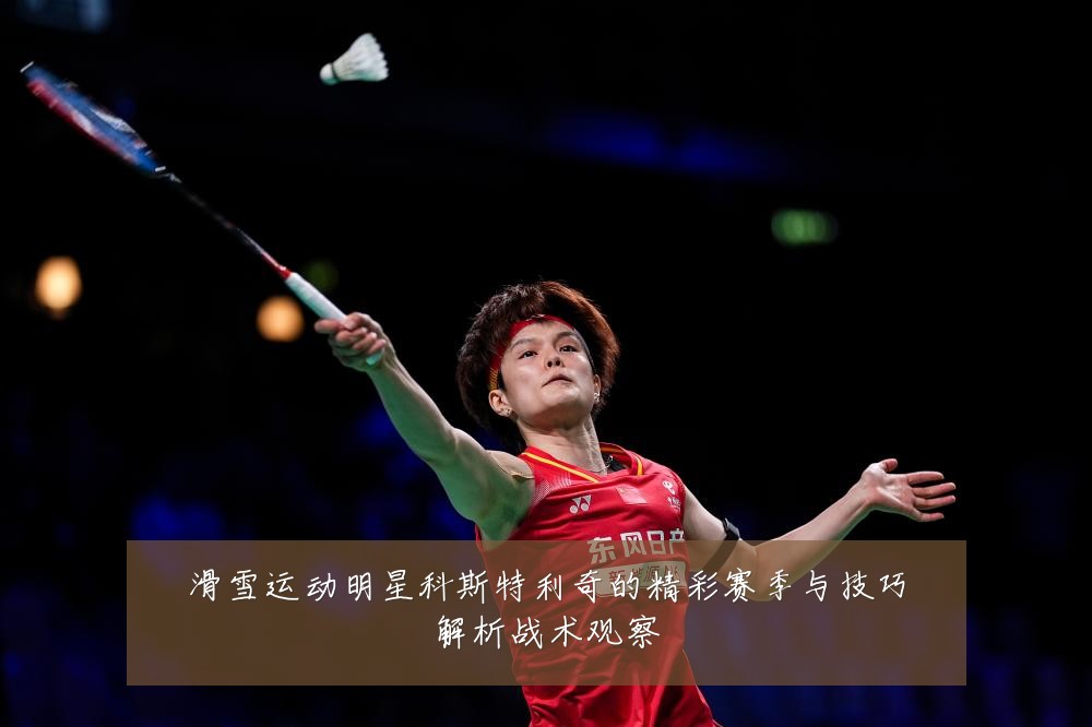 滑雪运动明星科斯特利奇的精彩赛季与技巧解析战术观察