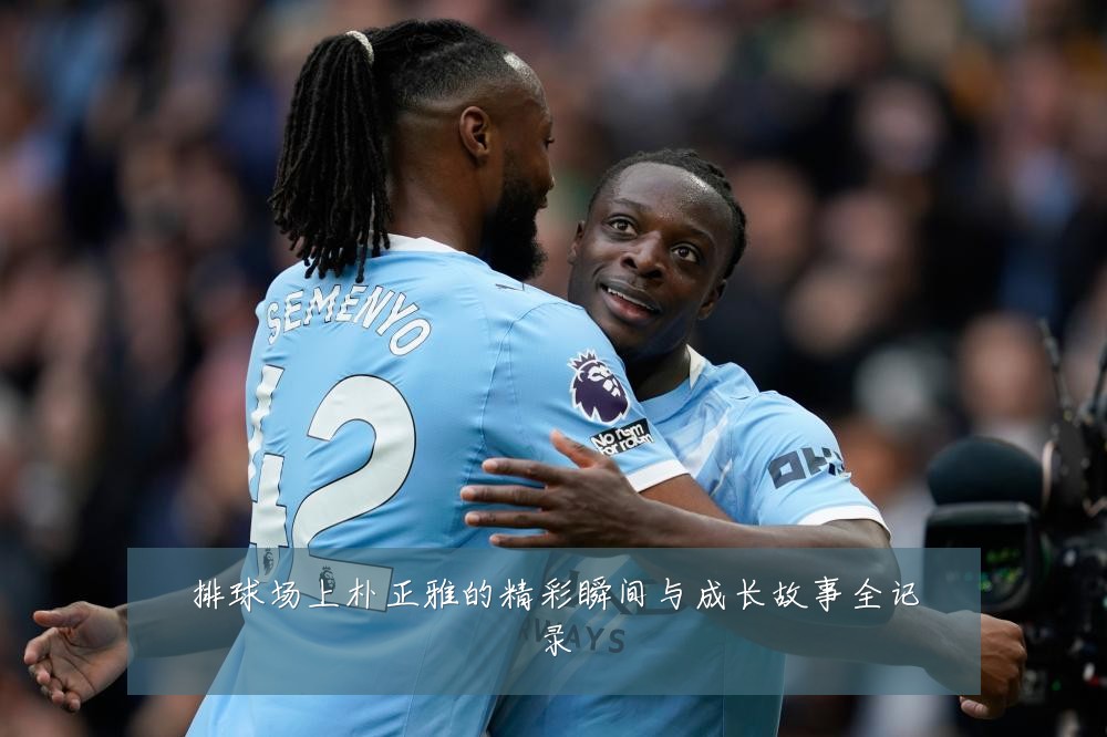 排球场上朴正雅的精彩瞬间与成长故事全记录